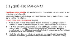 2.1 ¿QUÉ HIZO MAHOMA?
Fundó una nueva religión: a la que llamó Islam. Esta religión era monoteísta, o sea,
solo creía en un dios, Alá.
• Conquistó la Península Arábiga, y la convirtió en un único y fuerte Estado, unido
por la política y la religión.
ETAPAS DE LA VIDA DE MAHOMA: (pg 26)
1. A sus 40 años recibió la revelación de Dios mediante el Arcángel Gabriel y
comenzó a predicar la nueva religión, el Islam, ganando fieles rápidamente.
2. • 2. Pero también tuvo opositores, y en el 622 huyó a Medina, a esto se le
conoce como La Hégira. En Medina consiguió más seguidores. • Para los
musulmanes, el año 622 es considerado el inicio de su calendario. Para calcular
el año musulmán resta a nuestro año 622.
3. • 3. Ocho años después volvió a la Meca con sus seguidores y la conquistó.
Vivió solo 2 años más, pero le dio tiempo a conquistar la Península Arábiga.
 