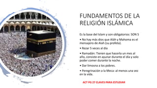 FUNDAMENTOS DE LA
RELIGIÓN ISLÁMICA
Es la base del Islam y son obligatorios: SON 5
• No hay más dios que Aláh y Mahoma es el
mensajero de Alah (su profeta).
• Rezar 5 veces al día
• Ramadán: Tienen que hacerlo un mes al
año, consiste en ayunar durante el día y solo
poder comer durante la noche.
• Dar limosna a los pobres.
• Peregrinación a la Meca: al menos una vez
en la vida.
ACT PG 27 CLAVES PARA ESTUDIAR
 