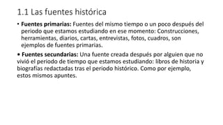 1.1 Las fuentes histórica
• Fuentes primarias: Fuentes del mismo tiempo o un poco después del
periodo que estamos estudiando en ese momento: Construcciones,
herramientas, diarios, cartas, entrevistas, fotos, cuadros, son
ejemplos de fuentes primarias.
• Fuentes secundarias: Una fuente creada después por alguien que no
vivió el periodo de tiempo que estamos estudiando: libros de historia y
biografías redactadas tras el periodo histórico. Como por ejemplo,
estos mismos apuntes.
 