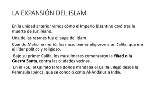 LA EXPANSIÓN DEL ISLAM
En la unidad anterior vimos cómo el Imperio Bizantino cayó tras la
muerte de Justiniano.
Una de las razones fue el auge del Islam.
Cuando Mahoma murió, los musulmanes eligieron a un Califa, que era
el líder político y religioso.
Bajo su primer Califa, los musulmanes comenzaron la Yihad o la
Guerra Santa, contra las ciudades vecinas.
En el 750, el Califato (área donde mandaba el Califa), llegó desde la
Península Ibérica, que se conoció como Al-Andalus a India.
 