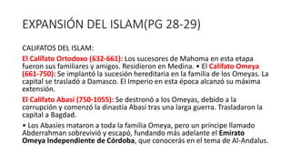EXPANSIÓN DEL ISLAM(PG 28-29)
CALIFATOS DEL ISLAM:
El Califato Ortodoxo (632-661): Los sucesores de Mahoma en esta etapa
fueron sus familiares y amigos. Residieron en Medina. • El Califato Omeya
(661-750): Se implantó la sucesión hereditaria en la familia de los Omeyas. La
capital se trasladó a Damasco. El Imperio en esta época alcanzó su máxima
extensión.
El Califato Abasí (750-1055): Se destronó a los Omeyas, debido a la
corrupción y comenzó la dinastía Abasí tras una larga guerra. Trasladaron la
capital a Bagdad.
• Los Abasíes mataron a toda la familia Omeya, pero un príncipe llamado
Abderrahman sobrevivió y escapó, fundando más adelante el Emirato
Omeya Independiente de Córdoba, que conocerás en el tema de Al-Andalus.
 