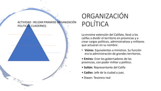 ORGANIZACIÓN
POLÍTICA
La enrome extensión del Califato, llevó a los
califas a dividir el territorio en provincias y a
crear cargos políticos, administrativos y militares
que actuaran en su nombre:
• Visires: Equivalentes a ministros. Su función
era la administración de grandes territorios.
• Emires: Eran los gobernadores de las
provincias, con poder militar y político.
• Sultán: Representante del Califa
• Cadíes: Jefe de la ciudad y juez.
• Diwan: Tesorero real
ACTIVIDAD : RELIZAR PIRAMIDE ORGANIZACIÓN
POLITICA,( CUADERNO)
 