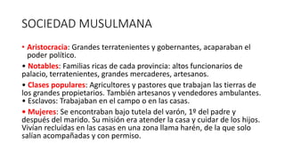 SOCIEDAD MUSULMANA
• Aristocracia: Grandes terratenientes y gobernantes, acaparaban el
poder político.
• Notables: Familias ricas de cada provincia: altos funcionarios de
palacio, terratenientes, grandes mercaderes, artesanos.
• Clases populares: Agricultores y pastores que trabajan las tierras de
los grandes propietarios. También artesanos y vendedores ambulantes.
• Esclavos: Trabajaban en el campo o en las casas.
• Mujeres: Se encontraban bajo tutela del varón, 1º del padre y
después del marido. Su misión era atender la casa y cuidar de los hijos.
Vivían recluidas en las casas en una zona llama harén, de la que solo
salían acompañadas y con permiso.
 