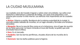 LA CIUDAD MUSULMANA
Las ciudades eran de trazado irregular y solían estar amuralladas. Las calles eran
estrechas y laberínticas y cubiertas de toldos. Las casas eran pequeñas y con
celosías para ocultar la vida interior. Los edificios más importantes de las ciudades
eran:
• Alcázar: Palacio o castillo. Residencia de la máxima autoridad de la ciudad. A
menudo estaba rodeado de murallas, en un lugar elevado y formaba una fortaleza
(alcazaba).
• Mezquita: No es la casa de Dios como en el cristianismo, sino el lugar de reunión
de los fieles para orar. Lo hacen mirando al muro del fondo, la quibla, que está
orientado hacia la Meca.
• Zoco: Es el mercado.
• Arrabales: Son los barrios periféricos, situados afuera de las murallas de la
ciudad.
• Hammam: Son los baños públicos para la higiene.
 
