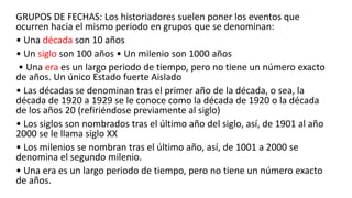 GRUPOS DE FECHAS: Los historiadores suelen poner los eventos que
ocurren hacia el mismo periodo en grupos que se denominan:
• Una década son 10 años
• Un siglo son 100 años • Un milenio son 1000 años
• Una era es un largo periodo de tiempo, pero no tiene un número exacto
de años. Un único Estado fuerte Aislado
• Las décadas se denominan tras el primer año de la década, o sea, la
década de 1920 a 1929 se le conoce como la década de 1920 o la década
de los años 20 (refiriéndose previamente al siglo)
• Los siglos son nombrados tras el último año del siglo, así, de 1901 al año
2000 se le llama siglo XX
• Los milenios se nombran tras el último año, así, de 1001 a 2000 se
denomina el segundo milenio.
• Una era es un largo periodo de tiempo, pero no tiene un número exacto
de años.
 