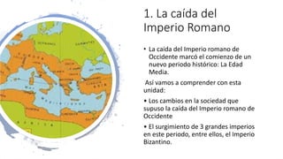 1. La caída del
Imperio Romano
• La caída del Imperio romano de
Occidente marcó el comienzo de un
nuevo periodo histórico: La Edad
Media.
Así vamos a comprender con esta
unidad:
• Los cambios en la sociedad que
supuso la caída del Imperio romano de
Occidente
• El surgimiento de 3 grandes imperios
en este periodo, entre ellos, el Imperio
Bizantino.
 