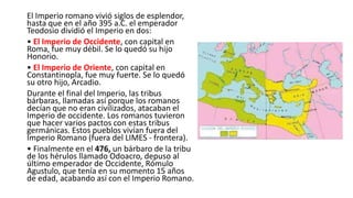 El Imperio romano vivió siglos de esplendor,
hasta que en el año 395 a.C. el emperador
Teodosio dividió el Imperio en dos:
• El Imperio de Occidente, con capital en
Roma, fue muy débil. Se lo quedó su hijo
Honorio.
• El Imperio de Oriente, con capital en
Constantinopla, fue muy fuerte. Se lo quedó
su otro hijo, Arcadio.
Durante el final del Imperio, las tribus
bárbaras, llamadas así porque los romanos
decían que no eran civilizados, atacaban el
Imperio de occidente. Los romanos tuvieron
que hacer varios pactos con estas tribus
germánicas. Estos pueblos vivían fuera del
Imperio Romano (fuera del LIMES - frontera).
• Finalmente en el 476, un bárbaro de la tribu
de los hérulos llamado Odoacro, depuso al
último emperador de Occidente, Rómulo
Agustulo, que tenía en su momento 15 años
de edad, acabando así con el Imperio Romano.
 