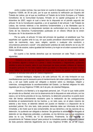 Junto a estas normas, hay que tener en cuenta lo dispuesto por el art. 2 de la Ley
Orgánica 1/2008, de 30 de julio, por la que se autoriza la ratificación por España del
Tratado de Lisboa, por el que se modifican el Tratado de la Unión Europea y el Tratado
Constitutivo de la Comunidad Europea, firmado en la capital portuguesa el 13 de
diciembre de 2007, según el cual a tenor de lo dispuesto en el párrafo segundo del
artículo 10 de la Constitución española, y en el apartado 8 del artículo 1 del Tratado de
Lisboa, las normas relativas a los derechos fundamentales y a las libertades que la
Constitución reconoce se interpretarán también de conformidad con lo dispuesto en la
Carta de los Derechos Fundamentales publicada en el «Diario Oficial de la Unión
Europea» de 14 de diciembre de 2007.
Por su parte, el artículo 14 trata del principio de igualdad, al establecer que "los
españoles son iguales ante la Ley, sin que pueda prevalecer discriminación alguna por
razón de nacimiento, raza, sexo, religión, opinión o cualquier otra condición o
circunstancia personal o social". Una plasmación práctica de este derecho es la Ley 33/
2006, de 30 de octubre, sobre igualdad del hombre y la mujer en el orden sucesorio de los
títulos nobiliarios.
En cuanto a los demás derechos que se reconocen en este Título I, son los
siguientes:
- Derecho a la vida y a la integridad física y moral, sin que, en ningún caso, pueda
ser sometido alguien a tortura ni a penas o tratos inhumanos o degradantes, quedando
abolida la pena de muerte, salvo lo que dispongan las leyes penales militares en tiempos
de guerra (artículo 15). En esta materia habrá que estar a lo dispuesto en el nuevo Código
Penal Militar de abolición de la pena de muerte en tiempo de guerra, por lo que ha
quedado erradicada esta pena en nuestra legislación.
- Libertad ideológica, religiosa y de culto (artículo 16), sin más limitación en sus
manifestaciones que la necesaria para el mantenimiento del orden público protegido por la
Ley, y sin que nadie pueda ser obligado a declarar sobre su ideología, religión y
creencias, consagrándose la aconfesionalidad del Estado. La libertad religiosa ha sido
regulada por la Ley Orgánica 7/1980, de 5 de julio, de Libertad Religiosa.
- Derecho a la libertad y a la seguridad personal, (art. 17) por lo que nadie podrá
ser privado de su libertad, sino con la observancia de lo dispuesto en este artículo y en los
casos y en la forma prevista en la Ley. Asimismo, la detención preventiva no podrá durar
más del tiempo estrictamente necesario para la realización de las averiguaciones
tendentes al esclarecimiento de los hechos, y, en todo caso, en el plazo máximo de
setenta y dos horas, el detenido deberá ser puesto en libertad o a disposición de la
autoridad judicial. Por otro lado, toda persona detenida debe ser informada de forma
inmediata, y de modo que le sea comprensible, de sus derechos y de las razones de su
detención, no pudiendo ser obligada a declarar. Se garantiza la asistencia de Abogado al
detenido en las diligencias policiales y judiciales, en los términos que la Ley establezca
(ésta es la Ley 14/1983, de 12 de diciembre). Finalmente, la Ley regulará un
procedimiento de "habeas corpus" para producir la inmediata puesta a disposición judicial
de toda persona detenida ilegalmente (es la Ley Orgánica 6/1984, de 24 de mayo).
 