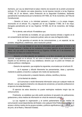 Asimismo, por Ley se determinará el plazo máximo de duración de la prisión provisional
(artículo 17). En relación con estos derechos, ha de hacerse mención a la ley Orgánica
1/1992, de 21 de febrero, sobre Protección de la Seguridad Ciudadana, declarada
parcialmente inconstitucional por la Sentencia 341/1993, de 18 de noviembre, del Tribunal
Constitucional).
- Derecho al honor, a la intimidad personal y familiar y a la propia imagen,
reconocido en el artículo 18 y regulado por la Ley Orgánica 1/1982, de 5 de mayo,
derogada parcialmente por la Ley Orgánica 10/1995, de 23 de noviembre, del Código
Penal.
Por lo demás, este artículo 18 establece que:
a) El domicilio es inviolable, sin que pueda hacerse entrada o registro en él
sin consentimiento del titular o resolución judicial, salvo en caso de flagrante delito.
b) Se garantiza el secreto de las comunicaciones, y, en especial, de las
postales, telegráficas y telefónicas, salvo resolución judicial.
c) La Ley limitará el uso de la informática para garantizar el honor y la
intimidad personal y familiar de los ciudadanos y el pleno ejercicio de sus derechos. (al
efecto, hay que estar a lo dispuesto en la Ley Orgánica 15/1999, de 13 de diciembre, de
Protección de Datos de Carácter Personal).
- Derecho a la libre elección de residencia y a la libre circulación por el territorio
nacional, recogido en el artículo 19, así como el derecho a entrar y salir libremente de
España en los términos que la Ley establezca; derecho que no podrá ser limitado por
motivos políticos o ideológicos.
- Derecho de expresión, que engloba los siguientes, enunciados por el artículo 20:
a) A expresar y difundir libremente los pensamientos, ideas y opiniones
mediante la palabra, el escrito o cualquier otro medio de reproducción.
b) A la producción y creación literaria, artística, científica y técnica.
c) A la libertad de cátedra.
d) A comunicar o recibir libremente información veraz por cualquier medio de
difusión. La Ley regulará el derecho a la cláusula de conciencia y al secreto profesional en
el ejercicio de estas libertades.
El ejercicio de estos derechos no puede restringirse mediante ningún tipo de
censura previa.
Finalmente, se establece que sólo podrá acordarse el secuestro de publicaciones,
grabaciones y otros medios de información en virtud de resolución judicial.
La Ley regulará la organización y el control parlamentario de los medios de
comunicación social dependientes del Estado o de cualquier Ente Público, y garantizará el
acceso a dichos medios de los grupos sociales y políticos significativos (Ley 17/2006, de 5
de junio, de la Radio y Televisión Estatal).
 