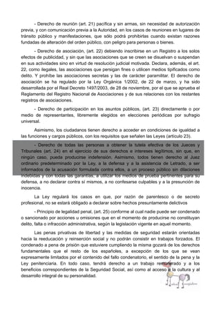 - Derecho de reunión (art. 21) pacífica y sin armas, sin necesidad de autorización
previa, y con comunicación previa a la Autoridad, en los casos de reuniones en lugares de
tránsito público y manifestaciones, que sólo podrá prohibirlas cuando existan razones
fundadas de alteración del orden público, con peligro para personas o bienes.
- Derecho de asociación, (art. 22) debiendo inscribirse en un Registro a los solos
efectos de publicidad, y sin que las asociaciones que se creen se disuelvan o suspendan
en sus actividades sino en virtud de resolución judicial motivada. Declara, además, el art.
22, como ilegales, las asociaciones que persigan fines o utilicen medios tipificados como
delito. Y prohíbe las asociaciones secretas y las de carácter paramilitar. El derecho de
asociación se ha regulado por la Ley Orgánica 1/2002, de 22 de marzo, y ha sido
desarrollada por el Real Decreto 1497/2003, de 28 de noviembre, por el que se aprueba el
Reglamento del Registro Nacional de Asociaciones y de sus relaciones con los restantes
registros de asociaciones.
- Derecho de participación en los asuntos públicos, (art. 23) directamente o por
medio de representantes, libremente elegidos en elecciones periódicas por sufragio
universal.
Asimismo, los ciudadanos tienen derecho a acceder en condiciones de igualdad a
las funciones y cargos públicos, con los requisitos que señalen las Leyes (artículo 23).
- Derecho de todas las personas a obtener la tutela efectiva de los Jueces y
Tribunales (art. 24) en el ejercicio de sus derechos e intereses legítimos, sin que, en
ningún caso, pueda producirse indefensión. Asimismo, todos tienen derecho al Juez
ordinario predeterminado por la Ley, a la defensa y a la asistencia de Letrado, a ser
informados de la acusación formulada contra ellos, a un proceso público sin dilaciones
indebidas y con todas las garantías, a utilizar los medios de prueba pertinentes para su
defensa, a no declarar contra sí mismos, a no confesarse culpables y a la presunción de
inocencia.
La Ley regulará los casos en que, por razón de parentesco o de secreto
profesional, no se estará obligado a declarar sobre hechos presuntamente delictivos
- Principio de legalidad penal, (art. 25) conforme al cual nadie puede ser condenado
o sancionado por acciones u omisiones que en el momento de producirse no constituyan
delito, falta o infracción administrativa, según la legislación vigente en aquel momento.
Las penas privativas de libertad y las medidas de seguridad estarán orientadas
hacia la reeducación y reinserción social y no podrán consistir en trabajos forzados. El
condenado a pena de prisión que estuviere cumpliendo la misma gozará de los derechos
fundamentales que el resto de los españoles, a excepción de los que se vean
expresamente limitados por el contenido del fallo condenatorio, el sentido de la pena y la
Ley penitenciaria. En todo caso, tendrá derecho a un trabajo remunerado y a los
beneficios correspondientes de la Seguridad Social, así como al acceso a la cultura y al
desarrollo integral de su personalidad.
 