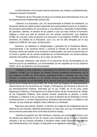 La Administración civil no podrá imponer sanciones que, directa o subsidiariamente,
impliquen privación de libertad.
- Prohibición de los Tribunales de Honor en el ámbito de la Administración Civil y de
las Organizaciones Profesionales (artículo 26).
- Derecho a la Educación, (art. 27) reconociéndose la libertad de enseñanza. La
educación tendrá por objeto el pleno desarrollo de la personalidad humana en el respeto a
los principios democráticos de convivencia y a los derechos y libertades fundamentales.
Se garantiza, además, el derecho de los padres a que sus hijos reciban la formación
religiosa y moral que esté de acuerdo con sus propias convicciones. (Ley Orgánica
8/1985, de 3 de julio, sobre el derecho a la educación y Ley Orgánica 10/2002, de 23 de
diciembre, de Calidad de la Educación, que a su vez ha sido derogada por la Ley
Orgánica 2/ 2006 de 3 de mayo, de Educación).
Asimismo, se establece la obligatoriedad y gratuidad de la Enseñanza Básica,
reconociéndose a las personas físicas y jurídicas la libertad de creación de centros
docentes, dentro del respeto a los principios constitucionales, así como la intervención en
el control y gestión de los centros sostenidos por la Administración con fondos públicos
respecto a los padres, profesores y, en su caso, los alumnos.
Reconoce, finalmente, este artículo 27 la autonomía de las Universidades en los
términos que la Ley establezca. Las Universidades se han regulado por la Ley Orgánica
6/2001, de 21 de diciembre, de Universidades.
- Derecho de libre sindicación, reconocido en el artículo 28 y regulado por la ley
Orgánica 11/1985, de 2 de agosto, de Libertad Sindical (modificada parcialmente, por la
Ley Orgánica 14/1994, de 19 de mayo), pudiéndose limitar o exceptuar, por Ley, a las
Fuerzas o Institutos armados o a los demás Cuerpos sometidos a disciplina militar y
debiendo regularse las peculiaridades de su ejercicio para los Funcionarios Públicos, lo
que se hizo a través de la Ley 9/1987, de 12 de Junio, de Órganos de Representación,
Determinación de las Condiciones de Trabajo y Participación del Personal al Servicio de
las Administraciones Públicas, reformada por la Ley 7/1990, de 19 de junio, sobre
Negociación Colectiva y Participación en la Determinación de las Condiciones de Trabajo
de los Empleados Públicos. Esta libertad sindical comprende el derecho a fundar
Sindicatos y a afiliarse al de su elección, así como el derecho de los Sindicatos a formar
Confederaciones y a fundar Organizaciones Sindicales Internacionales o a afiliarse a las
mismas, sin que pueda ser obligado nadie a afiliarse a un Sindicato.
Reconoce este articulo, también, el derecho de huelga de los trabajadores para la
defensa de sus intereses, debiendo garantizarse, en todo caso, por Ley, el mantenimiento
de los servicios esenciales de la comunidad durante la huelga.
- Derecho de petición (art. 29) individual y colectiva, por escrito, en la forma y con
los efectos que determine la Ley. En cuanto a los miembros de las Fuerzas o Institutos
armados o de los Cuerpos sometidos a disciplina militar, podrá ejercerse este derecho
sólo individualmente y con arreglo a lo dispuesto en su legislación específica.
 