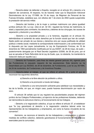 - Derecho-deber de defender a España, recogido en el artículo 30 y derecho a la
objeción de conciencia. Al respecto, ha de hacerse notar que la Disposición Adicional
Decimotercera de la Ley 17/1999, de 18 de mayo, de Régimen de Personal de las
Fuerzas Armadas, establece que, con efectos del 1 de enero de 2002 queda suspendida
la prestación del servicio militar.
- Derecho del hombre y de la mujer a contraer matrimonio con plena igualdad
jurídica (artículo 32). La Ley –dice el art. 32 CE– regulará las formas de matrimonio, la
edad y capacidad para contraerlo, los derechos y deberes de los cónyuges, las causas de
separación y disolución y sus efectos.
- Derecho a la propiedad privada y a la herencia, regulado en el artículo 33,
delimitándose el contenido de estos derechos por la función social que han de cumplir.
Nadie podrá ser privado de sus bienes y derechos sino por causa justificada de utilidad
pública o interés social, mediante la correspondiente indemnización y de conformidad con
lo dispuesto por las Leyes (actualmente, la Ley de Expropiación Forzosa, de 16 de
diciembre de 1954 parcialmente modificada por la Ley 8/2007, de 28 de mayo, de suelo –
posteriormente derogada por el Real Decreto Legislativo 2/2008, de 26 de junio, por el
que se aprueba el Texto Refundido de la Ley de Suelo, que, no obstante, ha mantenido la
redacción dada por aquella Ley.)
- Derecho de Fundación, para fines de interés general (artículo 34), rigiendo para
las Fundaciones lo expuesto respecto de las asociaciones. Este derecho se ha
desarrollado por Ley 50/2002, de 26 de diciembre, de Fundaciones, y por la Ley 30/1994,
de 24 de noviembre, de Fundaciones y de Incentivos Fiscales.
- Derecho-deber al trabajo, al que se refiere el artículo 35 y junto al que se
reconocen los siguientes derechos:
a) Derecho a la libre elección de profesión u oficio.
b) Derecho a la promoción a través del trabajo.
c) Derecho a una remuneración suficiente para satisfacer sus necesidades y
las de la familia, sin que, en ningún caso, pueda hacerse discriminación por razón de
sexo.
El artículo 36 señala que la Ley regulará las peculiaridades propias del régimen
jurídico de los Colegios Profesionales y el ejercicio de las profesiones tituladas, debiendo
ser democrática la estructura interna y el funcionamiento de los Colegios.
- Derecho a la negociación colectiva, al que se refiere el artículo 37, al establecer
que "la Ley garantizará el derecho a la negociación colectiva laboral entre los
representantes de los trabajadores y empresarios, así como la fuerza vinculante de los
convenios".
Asimismo, se reconoce el derecho de los trabajadores y empresarios a adoptar
medidas de conflicto colectivo, debiendo garantizarse el funcionamiento de los servicios
esenciales para la comunidad.
 