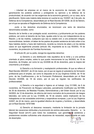 - Libertad de empresa en el marco de la economía de mercado, (art. 38)
garantizando los poderes públicos y protegiendo su ejercicio y la defensa de la
productividad, de acuerdo con las exigencias de la economía general y, en su caso, de la
planificación. Sobre esta materia debe tenerse en cuenta la Ley 15/2007, de 3 de julio, de
Defensa de la Competencia, desarrollada por el Real Decreto 261/2008, de 22 de febrero,
por el que se aprueba el Reglamento de Defensa de la Competencia.
Junto a los derechos enunciados, se reconocen una serie de derechos
denominados sociales, como:
Derecho de la familia a ser protegida social, económica y jurídicamente por los poderes
públicos, así como el derecho de los hijos, iguales ante la Ley con independencia de su
filiación, y de las madres, cualquiera que sea su estado civil, a una protección integral,
reconociéndose, también, el deber de los padres de prestar asistencia de todo orden a los
hijos habidos dentro y fuera del matrimonio, durante su minoría de edad y en los demás
casos en que legalmente proceda (artículo 39). Importante es la Ley 40/2003, 18 de
noviembre, de protección de Familias Numerosas.
El artículo 40, por su parte, recoge los siguientes derechos:
a) Derecho a una distribución más equitativa de la renta y a una política
orientada al pleno empleo, sobre lo que puede mencionarse la Ley 56/2003, de 16 de
diciembre, de Empleo, así como la Ley 43/2006 de 29 de diciembre, para la mejora del
crecimiento y el empleo)
b) Derecho a la formación y readaptación profesionales. Al que se refiere el
Real Decreto 395/2007, de 23 de marzo, por el que se regula el subsistema de formación
profesional para el empleo, así como lo dispuesto en la Ley Orgánica 5/2002, de 19 de
junio, de las Cualificaciones y de la Formación Profesional, desarrollada por el Real
Decreto 34/2008, de 18 de enero, por el que se regulan los certificados de
profesionalidad.
c) Derecho a la seguridad e higiene en el trabajo. (Ley 31/1995, de 8 de
noviembre, de Prevención de Riesgos Laborales, parcialmente modificada Ley 50/1998,
de 30 de diciembre, de Medidas Fiscales, Administrativas y del Orden Social, por la Ley
54/2003, de 12 de diciembre, de reforma del marco normativo de la prevención de riesgos
laborales, así como por la Ley 31/2006, de 18 de octubre, sobre implicación de los
trabajadores en las sociedades anónimas y cooperativas europeas, y por la Ley Orgánica
3/2007, de 22 de marzo, para la igualdad efectiva de mujeres y hombres, y desarrollada
por el Real Decreto 1879/1996
d) Derecho al descanso necesario, mediante la limitación de la jornada
laboral, las vacaciones retribuidas y la promoción de centros adecuados. Derecho a la
Seguridad Social (art.41) para todos los ciudadanos, que garantice la asistencia y
prestaciones sociales suficientes ante situaciones de necesidad, especialmente en caso
de desempleo.
 