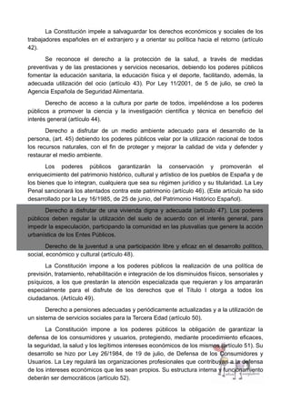 La Constitución impele a salvaguardar los derechos económicos y sociales de los
trabajadores españoles en el extranjero y a orientar su política hacia el retorno (artículo
42).
Se reconoce el derecho a la protección de la salud, a través de medidas
preventivas y de las prestaciones y servicios necesarios, debiendo los poderes públicos
fomentar la educación sanitaria, la educación física y el deporte, facilitando, además, la
adecuada utilización del ocio (artículo 43). Por Ley 11/2001, de 5 de julio, se creó la
Agencia Española de Seguridad Alimentaria.
Derecho de acceso a la cultura por parte de todos, impeliéndose a los poderes
públicos a promover la ciencia y la investigación científica y técnica en beneficio del
interés general (artículo 44).
Derecho a disfrutar de un medio ambiente adecuado para el desarrollo de la
persona, (art. 45) debiendo los poderes públicos velar por la utilización racional de todos
los recursos naturales, con el fin de proteger y mejorar la calidad de vida y defender y
restaurar el medio ambiente.
Los poderes públicos garantizarán la conservación y promoverán el
enriquecimiento del patrimonio histórico, cultural y artístico de los pueblos de España y de
los bienes que lo integran, cualquiera que sea su régimen jurídico y su titularidad. La Ley
Penal sancionará los atentados contra este patrimonio (artículo 46). (Este artículo ha sido
desarrollado por la Ley 16/1985, de 25 de junio, del Patrimonio Histórico Español).
Derecho a disfrutar de una vivienda digna y adecuada (artículo 47). Los poderes
públicos deben regular la utilización del suelo de acuerdo con el interés general, para
impedir la especulación, participando la comunidad en las plusvalías que genere la acción
urbanística de los Entes Públicos.
Derecho de la juventud a una participación libre y eficaz en el desarrollo político,
social, económico y cultural (artículo 48).
La Constitución impone a los poderes públicos la realización de una política de
previsión, tratamiento, rehabilitación e integración de los disminuidos físicos, sensoriales y
psíquicos, a los que prestarán la atención especializada que requieran y los ampararán
especialmente para el disfrute de los derechos que el Título I otorga a todos los
ciudadanos. (Artículo 49).
Derecho a pensiones adecuadas y periódicamente actualizadas y a la utilización de
un sistema de servicios sociales para la Tercera Edad (artículo 50).
La Constitución impone a los poderes públicos la obligación de garantizar la
defensa de los consumidores y usuarios, protegiendo, mediante procedimiento eficaces,
la seguridad, la salud y los legítimos intereses económicos de los mismos (artículo 51). Su
desarrollo se hizo por Ley 26/1984, de 19 de julio, de Defensa de los Consumidores y
Usuarios. La Ley regulará las organizaciones profesionales que contribuyan a la defensa
de los intereses económicos que les sean propios. Su estructura interna y funcionamiento
deberán ser democráticos (artículo 52).
 