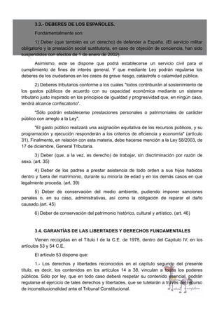 3.3.- DEBERES DE LOS ESPAÑOLES.
Fundamentalmente son:
1) Deber (que también es un derecho) de defender a España. (El servicio militar
obligatorio y la prestación social sustitutoria, en caso de objeción de conciencia, han sido
suspendidos con efectos de 1 de enero de 2002).
Asimismo, este se dispone que podrá establecerse un servicio civil para el
cumplimiento de fines de interés general. Y que mediante Ley podrán regularse los
deberes de los ciudadanos en los casos de grave riesgo, catástrofe o calamidad pública.
2) Deberes tributarios conforme a los cuales "todos contribuirán al sostenimiento de
los gastos públicos de acuerdo con su capacidad económica mediante un sistema
tributario justo inspirado en los principios de igualdad y progresividad que, en ningún caso,
tendrá alcance confiscatorio".
"Sólo podrán establecerse prestaciones personales o patrimoniales de carácter
público con arreglo a la Ley".
"El gasto público realizará una asignación equitativa de los recursos públicos, y su
programación y ejecución responderán a los criterios de eficiencia y economía" (artículo
31). Finalmente, en relación con esta materia, debe hacerse mención a la Ley 58/2003, de
17 de diciembre, General Tributaria.
3) Deber (que, a la vez, es derecho) de trabajar, sin discriminación por razón de
sexo. (art. 35)
4) Deber de los padres a prestar asistencia de todo orden a sus hijos habidos
dentro y fuera del matrimonio, durante su minoría de edad y en los demás casos en que
legalmente proceda. (art. 39)
5) Deber de conservación del medio ambiente, pudiendo imponer sanciones
penales o, en su caso, administrativas, así como la obligación de reparar el daño
causado.(art. 45)
6) Deber de conservación del patrimonio histórico, cultural y artístico. (art. 46)
3.4. GARANTÍAS DE LAS LIBERTADES Y DERECHOS FUNDAMENTALES
Vienen recogidas en el Título I de la C.E. de 1978, dentro del Capitulo IV, en los
artículos 53 y 54 C.E.
El artículo 53 dispone que:
1.- Los derechos y libertades reconocidos en el capítulo segundo del presente
título, es decir, los contenidos en los artículos 14 a 38, vinculan a todos los poderes
públicos. Sólo por ley, que en todo caso deberá respetar su contenido esencial, podrán
regularse el ejercicio de tales derechos y libertades, que se tutelarán a través del recurso
de inconstitucionalidad ante el Tribunal Constitucional.
 