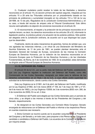 2.- Cualquier ciudadano podrá recabar la tutela de las libertades y derechos
reconocidos en el artículo 14 y la sección primera del capítulo segundo, integrada por los
artículos 15 a 29 ante los Tribunales ordinarios por un procedimiento basado en los
principios de preferencia y sumariedad (recogido en los artículos 114 a 122 de la Ley
29/1998, de 13 de julio, Reguladora de la Jurisdicción Contencioso-Administrativa) y, en
su caso, a través del recurso de amparo ante el Tribunal Constitucional. Este último
recurso será aplicable a la objeción de conciencia reconocida en el artículo 30.
3.- El reconocimiento, el respeto y la protección de los principios reconocidos en el
capítulo tercero, es decir, los derechos reconocidos en los artículos 39 a 52, informarán la
legislación positiva, la práctica judicial y la actuación de los poderes públicos. Sólo podrán
ser alegados ante la Jurisdicción ordinaria, de acuerdo con lo que dispongan las Leyes
que los desarrollen.
Finalmente, dentro de estos mecanismos de garantías, hemos de señalar que, una
vez agotadas las instancias internas, y en virtud de una Declaración del Ministerio de
Asuntos Exteriores, de 11 de junio de 1981, se pueden plantear demandas ante el
Secretario General del Consejo de Europa, conociendo de las mismas la Comisión
Europea de Derechos Humanos, por la violación de los derechos reconocidos en el
Convenio Europeo para la Protección de los Derechos Humanos y de las Libertades
Fundamentales, de Roma, de 4 de noviembre de 1950. En la actualidad, estas demandas
se dirigirán ante el Tribunal Europeo de Derechos Humanos.
3.5. EL DEFENSOR DEL PUEBLO
El artículo 54 de la C.E., por su parte, trata del Defensor del Pueblo, estableciendo
que una Ley Orgánica regulará la institución del Defensor del Pueblo, como Alto
Comisionado de las Cortes Generales, designado por éstas para la defensa de los
derechos comprendidos en el Título I de la C.E., a cuyo efecto podrá supervisar la
actividad de la Administración, dando cuenta a las Cortes Generales.
Esta Ley Orgánica es la 3/1981, de 6 de abril, del Defensor del Pueblo, modificada
por la Ley Orgánica 2/1992, de 5 de marzo (BOE nº 109, de 7 de mayo de 1981 y nº 57,
de 6 de marzo de 1992); y la Ley Orgánica 1/2009, de 3 de noviembre (BOE núm. 266, de
4 de noviembre de 2009). En su art. 2 dice:
1. El Defensor del Pueblo será elegido por las Cortes Generales para un período de
cinco años, y se dirigirá a las mismas a través de los Presidentes del Congreso y del
Senado, respectivamente.
2. Se designará en las Cortes Generales una Comisión Mixta Congreso- Senado
encargada de relacionarse con el Defensor del Pueblo e informar a los respectivos Plenos
en cuantas ocasiones sea necesario.
3. Dicha Comisión se reunirá cuando así lo acuerden conjuntamente el Presidente
del Congreso y del Senado y, en todo caso, para proponer a los Plenos de las Cámaras el
candidato o candidatos a Defensor del Pueblo. Los acuerdos de la Comisión se adoptarán
por mayoría simple.
 