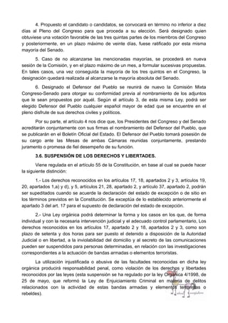 4. Propuesto el candidato o candidatos, se convocará en término no inferior a diez
días al Pleno del Congreso para que proceda a su elección. Será designado quien
obtuviese una votación favorable de las tres quintas partes de los miembros del Congreso
y posteriormente, en un plazo máximo de veinte días, fuese ratificado por esta misma
mayoría del Senado.
5. Caso de no alcanzarse las mencionadas mayorías, se procederá en nueva
sesión de la Comisión, y en el plazo máximo de un mes, a formular sucesivas propuestas.
En tales casos, una vez conseguida la mayoría de los tres quintos en el Congreso, la
designación quedará realizada al alcanzarse la mayoría absoluta del Senado.
6. Designado el Defensor del Pueblo se reunirá de nuevo la Comisión Mixta
Congreso-Senado para otorgar su conformidad previa al nombramiento de los adjuntos
que le sean propuestos por aquél. Según el artículo 3, de esta misma Ley, podrá ser
elegido Defensor del Pueblo cualquier español mayor de edad que se encuentre en el
pleno disfrute de sus derechos civiles y políticos.
Por su parte, el artículo 4 nos dice que, los Presidentes del Congreso y del Senado
acreditarán conjuntamente con sus firmas el nombramiento del Defensor del Pueblo, que
se publicarán en el Boletín Oficial del Estado. El Defensor del Pueblo tomará posesión de
su cargo ante las Mesas de ambas Cámaras reunidas conjuntamente, prestando
juramento o promesa de fiel desempeño de su función.
3.6. SUSPENSIÓN DE LOS DERECHOS Y LIBERTADES.
Viene regulada en el artículo 55 de la Constitución, en base al cual se puede hacer
la siguiente distinción:
1.- Los derechos reconocidos en los artículos 17, 18, apartados 2 y 3, artículos 19,
20, apartados 1,a) y d), y 5, artículos 21, 28, apartado 2, y artículo 37, apartado 2, podrán
ser supeditados cuando se acuerde la declaración del estado de excepción o de sitio en
los términos previstos en la Constitución. Se exceptúa de lo establecido anteriormente el
apartado 3 del art. 17 para el supuesto de declaración del estado de excepción.
2.- Una Ley orgánica podrá determinar la forma y los casos en los que, de forma
individual y con la necesaria intervención judicial y el adecuado control parlamentario, Los
derechos reconocidos en los artículos 17, apartado 2 y 18, apartados 2 y 3, como son
plazo de setenta y dos horas para ser puesto el detenido a disposición de la Autoridad
Judicial o en libertad, a la inviolabilidad del domicilio y al secreto de las comunicaciones
pueden ser suspendidos para personas determinadas, en relación con las investigaciones
correspondientes a la actuación de bandas armadas o elementos terroristas.
La utilización injustificada o abusiva de las facultades reconocidas en dicha ley
orgánica producirá responsabilidad penal, como violación de los derechos y libertades
reconocidos por las leyes (esta suspensión se ha regulado por la ley Orgánica 4/1998, de
25 de mayo, que reformó la Ley de Enjuiciamiento Criminal en materia de delitos
relacionados con la actividad de estas bandas armadas y elementos terroristas o
rebeldes).
 