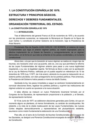 1. LA CONSTITUCIÓN ESPAÑOLA DE 1978.
ESTRUCTURA Y PRINCIPIOS BÁSICOS.
DERECHOS Y DEBERES FUNDAMENTALES.
ORGANIZACIÓN TERRITORIAL DEL ESTADO.
1. LA CONSTITUCIÓN ESPAÑOLA DE 1978
1 .1. INTRODUCCIÓN.
Tras el fallecimiento del general Franco el 20 de noviembre de 1975 y de acuerdo
con las previsiones sucesorias, es restaurada la Monarquía en España en la figura de
Juan Carlos I y constituido el primer Gobierno de la transición, bajo la Presidencia de
Arias Navarro.
Proclamado Rey de España JUAN CARLOS I DE BORBÓN, el sistema de Leyes
Fundamentales que regía el anterior régimen político, se mostró inapropiado para la
efectiva implantación de un Estado de Derecho y, consiguientemente, de un régimen
democrático, en la forma en que éste se entiende en los países occidentales y en la teoría
constitucional.
Ahora bien, a la par que la transición al nuevo régimen se realiza sin ningún tipo de
traumas, era necesario crear una Ley-puente, esto es, una Ley que permitiera la reforma
de las Leyes Fundamentales del régimen anterior para pasar a una nueva legitimidad
respetando, a su vez, la legalidad vigente. Tal fórmula se llevó a cabo con la aprobación
de la Ley de Reforma Política, ratificada por el pueblo español en referéndum de 15 de
diciembre de 1976 (Ley 1/1977, de 4 de enero), abriendo la vía para la instauración de un
sistema político pluralista, con claro protagonismo de los partidos políticos. Para entonces,
la Presidencia del Gobierno había pasado a manos de Adolfo Suárez.
Aprobada la ley, los pasos inmediatos a seguir se centraron fundamentalmente en
convocar elecciones libres, legalizar los partidos políticos y suprimir las instituciones del
régimen anterior en cuanto se opusieran a la nueva situación.
A tales efectos se instauró un nuevo Parlamento bicameral formado por el
Congreso de los Diputados, de representación proporcional a la población, y el Senado,
de representación territorial.
El 15 de Junio de 1977, se celebraron elecciones generales para Cortes, sin que en
momento alguno se planteara, al menos formalmente, su carácter de constituyentes. No
obstante, a la vista de la citada inadecuación de las Leyes Fundamentales, las nuevas
Cortes elegidas democráticamente y representativas del pluripartidismo existente,
asumieron como misión fundamental la elaboración de una Constitución.
Para ello, en el seno de la Comisión de Asuntos Constitucionales del Congreso de
los Diputados, se designó una Ponencia Constitucional encargada de redactar el Proyecto
de Constitución.
 