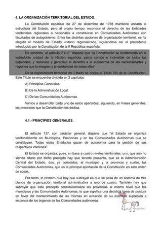 4. LA ORGANIZACIÓN TERRITORIAL DEL ESTADO.
La Constitución española de 27 de diciembre de 1978 mantiene unitaria la
estructura del Estado, pero al propio tiempo, reconoce el derecho de las Entidades
territoriales regionales o nacionales a constituirse en Comunidades Autónomas con
facultades de autogobierno. Entre las distintas opciones de organización territorial, se ha
elegido el modelo de Estado unitario regionalizado, siguiéndose así el precedente
introducido por la Constitución de la II República española.
En concreto, el artículo 2 C.E. dispone que "la Constitución se fundamenta en la
indisoluble unidad de la Nación española, patria común e indivisible de todos los
españoles, y reconoce y garantiza el derecho a la autonomía de las nacionalidades y
regiones que la integran y la solidaridad de todas ellas".
De la organización territorial del Estado se ocupa el Título VIII de la Constitución.
Este Título se encuentra dividido en 3 capítulos:
A) Principios Generales.
B) De la Administración Local.
C) De las Comunidades Autónomas.
Vamos a desarrollar cada uno de estos apartados, siguiendo, en líneas generales,
los preceptos que la Constitución les dedica.
4.1.- PRINCIPIOS GENERALES.
El artículo 137, con carácter general, dispone que "el Estado se organiza
territorialmente en Municipios, Provincias y en las Comunidades Autónomas que se
constituyan. Todas estas Entidades gozan de autonomía para la gestión de sus
respectivos intereses".
El Estado se organiza, pues, en base a cuatro niveles territoriales: uno, que aún no
siendo citado por dicho precepto hay que tenerlo presente, que es la Administración
Central del Estado; dos, ya conocidos, el municipio y la provincia y cuatro, las
Comunidades Autónomas, que es la principal aportación de la Constitución en este orden
de cosas.
Por tanto, lo primero que hay que subrayar es que se pasa de un sistema de tres
planos de organización territorial administrativa a uno de cuatro. También hay que
subrayar que este precepto constitucionaliza las provincias al mismo nivel que los
municipios y las Comunidades Autónomas, lo que significa una decidida toma de postura
en favor del mantenimiento de las mismas en evitación de su eventual supresión a
instancia de los órganos de las Comunidades autónomas.
 