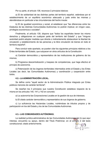 Por su parte, el artículo 138, reconoce 2 principios básicos:
a) El de solidaridad de las distintas partes del territorio español, velándose por el
establecimiento de un equilibrio económico adecuado y justo entre las mismas y
atendiéndose en particular a las circunstancias del hecho insular.
b) El de igualdad económica y social, al establecer que "las diferencias entre los
Estatutos de las distintas Comunidades Autónomas no podrán implicar, en ningún caso,
privilegios económicos o sociales".
Finalmente, el artículo 139, dispone que "todos los españoles tienen los mismo
derechos y obligaciones en cualquier parte del territorio del Estado" y que "ninguna
autoridad podrá adoptar medidas que directa o indirectamente obstaculicen la libertad de
circulación y establecimiento de las personas y la libre circulación de bienes en todo el
territorio español".
Para concluir este apartado, se pueden citar los siguientes principios relativos a los
Entes territoriales del Estado, que subyacen en otros artículos de la Constitución:
a) Carácter democrático y representativo de las instituciones de gobierno de los
mismos.
b) Progresiva descentralización y traspaso de competencias, que haga efectivo el
principio de autonomía.
c) Potenciación de los órganos territoriales intermedios entre el Estado y los Entes
Locales (es decir, las Comunidades Autónomas) y coordinación y cooperación entre
todos.
4.2.- LA ADMINISTRACIÓN LOCAL.
Se define como "aquél sector de la Administración Pública integrado por Entes
públicos menores de carácter territorial".
Se reseñan los 3 principios que nuestra Constitución establece respecto de la
misma en los artículos 140, 141 y 142 en concreto:
a) La autonomía las Corporaciones Locales en la gestión de sus de intereses.
b) El citado carácter democrático y representativo de sus órganos de gobierno.
c) La suficiencia las Haciendas Locales, nutriéndose de tributos propios y de
participación en los del Estado y los de las Comunidades Autónomas.
4.3.- LAS COMUNIDADES AUTÓNOMAS.
La realidad jurídico-administrativa de las Comunidades Autónomas, en lo que aquí
interesa, encuentra su apoyo, dentro del Título Preliminar, en el artículo 2 del texto
constitucional, citado anteriormente.
 