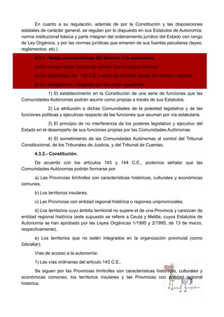 En cuanto a su regulación, además de por la Constitución y las disposiciones
estatales de carácter general, se regulan por lo dispuesto en sus Estatutos de Autonomía,
norma institucional básica y parte integran del ordenamiento jurídico del Estado con rango
de Ley Orgánica, y por las normas jurídicas que emanen de sus fuentes peculiares (leyes,
reglamentos, etc.).
4.3.1.- Notas características del derecho a la autonomía.
Junto a estas notas, hemos de señalar dos principios básicos:
a) De solidaridad (Art. 138 C.E.), entre las distintas partes del territorio español.
b) De autogobierno, integrado por las notas siguientes:
1) El establecimiento en la Constitución de una serie de funciones que las
Comunidades Autónomas podrán asumir como propias a través de sus Estatutos.
2) La atribución a dichas Comunidades de la potestad legislativa y de las
funciones políticas y ejecutivas respecto de las funciones que asuman por vía estatutaria.
3) El principio de no interferencia de los poderes legislativo y ejecutivo del
Estado en el desempeño de sus funciones propias por las Comunidades Autónomas
4) El sometimiento de las Comunidades Autónomas al control del Tribunal
Constitucional, de los Tribunales de Justicia, y del Tribunal de Cuentas.
4.3.2.- Constitución.
De acuerdo con los artículos 143 y 144 C.E., podemos señalar que las
Comunidades Autónomas podrán formarse por:
a) Las Provincias limítrofes con características históricas, culturales y económicas
comunes.
b) Los territorios insulares.
c) Las Provincias con entidad regional histórica o regiones uniprovinciales.
d) Los territorios cuyo ámbito territorial no supere el de una Provincia y carezcan de
entidad regional histórica (este supuesto se refiere a Ceuta y Melilla, cuyos Estatutos de
Autonomía se han aprobado por las Leyes Orgánicas 1/1995 y 2/1995, de 13 de marzo,
respectivamente).
e) Los territorios que no estén integrados en la organización provincial (como
Gibraltar).
Vías de acceso a la autonomía:
1) Las vías ordinarias del artículo 143 C.E..
Se siguen por las Provincias limítrofes con características históricas, culturales y
económicas comunes, los territorios insulares y las Provincias con entidad regional
histórica.
 