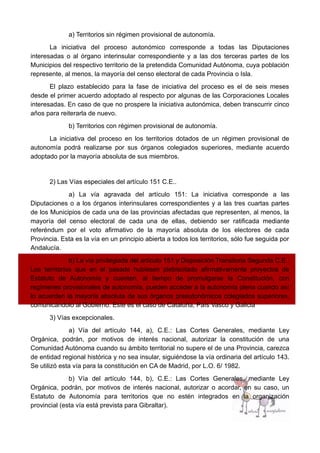 a) Territorios sin régimen provisional de autonomía.
La iniciativa del proceso autonómico corresponde a todas las Diputaciones
interesadas o al órgano interinsular correspondiente y a las dos terceras partes de los
Municipios del respectivo territorio de la pretendida Comunidad Autónoma, cuya población
represente, al menos, la mayoría del censo electoral de cada Provincia o Isla.
El plazo establecido para la fase de iniciativa del proceso es el de seis meses
desde el primer acuerdo adoptado al respecto por algunas de las Corporaciones Locales
interesadas. En caso de que no prospere la iniciativa autonómica, deben transcurrir cinco
años para reiterarla de nuevo.
b) Territorios con régimen provisional de autonomía.
La iniciativa del proceso en los territorios dotados de un régimen provisional de
autonomía podrá realizarse por sus órganos colegiados superiores, mediante acuerdo
adoptado por la mayoría absoluta de sus miembros.
2) Las Vías especiales del artículo 151 C.E..
a) La vía agravada del artículo 151: La iniciativa corresponde a las
Diputaciones o a los órganos interinsulares correspondientes y a las tres cuartas partes
de los Municipios de cada una de las provincias afectadas que representen, al menos, la
mayoría del censo electoral de cada una de ellas, debiendo ser ratificada mediante
referéndum por el voto afirmativo de la mayoría absoluta de los electores de cada
Provincia. Esta es la vía en un principio abierta a todos los territorios, sólo fue seguida por
Andalucía.
b) La vía privilegiada del artículo 151 y Disposición Transitoria Segunda C.E.:
Los territorios que en el pasado hubiesen plebiscitado afirmativamente proyectos de
Estatuto de Autonomía y cuenten, al tiempo de promulgarse la Constitución, con
regímenes provisionales de autonomía, pueden acceder a la autonomía plena cuando así
lo acuerden la mayoría absoluta de sus órganos preautonómicos colegiados superiores,
comunicándolo al Gobierno. Este es el caso de Cataluña, País Vasco y Galicia
3) Vías excepcionales.
a) Vía del artículo 144, a), C.E.: Las Cortes Generales, mediante Ley
Orgánica, podrán, por motivos de interés nacional, autorizar la constitución de una
Comunidad Autónoma cuando su ámbito territorial no supere el de una Provincia, carezca
de entidad regional histórica y no sea insular, siguiéndose la vía ordinaria del artículo 143.
Se utilizó esta vía para la constitución en CA de Madrid, por L.O. 6/ 1982.
b) Vía del artículo 144, b), C.E.: Las Cortes Generales, mediante Ley
Orgánica, podrán, por motivos de interés nacional, autorizar o acordar, en su caso, un
Estatuto de Autonomía para territorios que no estén integrados en la organización
provincial (esta vía está prevista para Gibraltar).
 