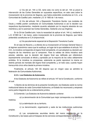 c) Vía del art. 144 c) CE, tanto esta vía como la del art. 144 a) prevé la
intervención de las Cortes Generales en supuestos específicos, en este caso sobre la
incorporación de la provincia de Segovia, que había pretendido constituirse en C.A., a la
Comunidad de Castilla León, mediante L.O. 5/ 1983 de 1 de marzo.
d) Vía del artículo 144 y Disposición Transitoria Quinta: Las ciudades de
Ceuta y melilla podrán constituirse en Comunidades Autónomas si así lo deciden sus
respectivos Ayuntamientos, mediante acuerdo adoptado por la mayoría absoluta de sus
miembros y así lo autorizan las Cortes Generales, mediante una Ley Orgánica.
En la CA de Castilla-León, hubo la necesidad de aplicar el art. 144 c), mediante la
L.O. 5/1983 de 1 de marzo, sobre incorporación de la provincia de Segovia, que había
pretendido constituirse en C.A Uniprovincial.
e) Vía peculiarmente especial de la Disposición Transitoria Cuarta:
En el caso de Navarra, y a efectos de su incorporación al Consejo General Vasco o
al régimen autonómico vasco que le sustituya, en lugar de lo que establece el artículo 143
C.E., la iniciativa corresponde al órgano foral competente, el cual adoptará su decisión por
mayoría de los miembros que lo componen. Para la validez de dicha iniciativa será
preciso, además, que la decisión del órgano foral sea ratificada por referéndum
expresamente convocado al efecto y aprobado por la mayoría de los votos válidamente
emitidos. Si la iniciativa no prosperase, solamente se podrá reproducir la misma en
distinto período de mandato del órgano foral competente, y, en todo caso, cuando hayan
transcurrido cinco años desde la primera iniciativa.
Finalmente, el artículo 145 CE dispone que en ningún caso se admitirá la
federación de Comunidades Autónomas.
4.3.3.- Los Estatutos de Autonomía.
A los Estatutos de Autonomía se refiere el artículo 147 de la Constitución, conforme
al cual:
1) Dentro de los términos de la presente Constitución, los Estatutos serán la norma
institucional básica de cada Comunidad Autónoma y el Estado los reconocerá y amparará
como parte integrante de su ordenamiento jurídico.
2) Contenido: Los Estatutos de Autonomía deberán contener:
a) La denominación de la Comunidad que mejor corresponda a su identidad
histórica.
b) La delimitación de su territorio.
c) La denominación, organización y sede de las instituciones autónomas
propias.
d) Las competencias asumidas dentro del marco establecido en la
Constitución y las bases para el traspaso de los servicios correspondientes a las mismas.
 