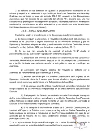 3) La reforma de los Estatutos se ajustará al procedimiento establecido en los
mismos y requerirá, en todo caso, la aprobación por las Cortes Generales, mediante Ley
Orgánica (en particular, a tenor del artículo 152,2 CE, respecto a las Comunidades
Autónomas que han seguido la vía agravada del artículo 151, dispone que, una vez
sancionados y promulgados los respectivos Estatutos, solamente podrán ser modificados
mediante los procedimientos en ellos establecidos y con referéndum entre los electores
inscritos en los censos correspondientes).
4.3.3.1.- FORMA DE ELABORACIÓN.
Es distinta, según el procedimiento o vía de acceso a la autonomía seguido:
A) En las que siguen la vía común, el Proyecto de Estatuto será elaborado por los
miembros de la Diputación u órgano interinsular de las Provincias afectadas y por los
Diputados y Senadores elegidos en ellas, y será elevado a las Cortes Generales para su
tramitación por Ley (artículo 146), que deberá ser orgánica (artículo 81.1º).
B) En las que han seguido la vía especial, el artículo 151,2º detalla el
procedimiento para su elaboración y aprobación en la forma siguiente:
1) Elaboración del proyecto de Estatuto de autonomía por los Diputados y
Senadores, convocados por el Gobierno, elegidos en las circunscripciones comprendidas
en el ámbito territorial que pretenda acceder al autogobierno, que se constituyen en
Asamblea.
2) Aprobación por mayoría absoluta del Proyecto de Estatuto por la
Asamblea de Parlamentarios que se constituye al efecto,
3) Examen del mismo por la Comisión Constitucional del Congreso de los
Diputados, dentro del plazo de 2 meses, para lo cual el referido órgano parlamentario
contará con el concurso y asistencia de una Delegación de la Asamblea.
4) Si se alcanzar acuerdo, el texto resultante será sometido a referéndum del
cuerpo electoral de las Provincias comprendidas en el ámbito territorial del proyectado
Estatuto.
5) Si el proyecto de Estatuto es aprobado en cada Provincia por la mayoría
de los votos válidamente emitidos, será elevado a las Cortes Generales. Los Plenos de
ambas Cámaras decidirán sobre el texto mediante un voto de ratificación. Aprobado el
Estatuto, el Rey lo sancionará y lo promulgará como Ley.
6) Si no se llegare a un acuerdo en el seno de la Comisión Constitucional, se
tramitará el Proyecto de Estatuto como proyecto de Ley ante las Cortes Generales, y el
texto resultante se someterá a referéndum en las Provincias afectadas. En caso de ser
aprobado por la mayoría de los votos validamente emitidos en cada provincia, se
promulgará como Ley.
7) La no aprobación del Proyecto de Estatuto por una o varias Provincias no impedirá la
constitución entre las restantes de la Comunidad Autónoma proyectada.
 