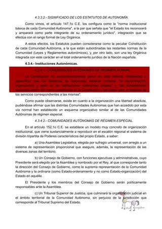 4.3.3.2.- SIGNIFICADO DE LOS ESTATUTOS DE AUTONOMÍA.
Como vimos, el artículo 147,1o C.E. los configura como la "norma institucional
básica de cada Comunidad Autónoma", a la par que señala que "el Estado los reconocerá
y amparará como parte integrante de su ordenamiento jurídico", integración que se
efectúa con el rango formal de Ley Orgánica.
A estos efectos, los Estatutos pueden considerarse como la peculiar Constitución
de cada Comunidad Autónoma, a la que están subordinadas las restantes normas de la
Comunidad (Leyes y Reglamentos autonómicos), y, por otro lado, son una ley Orgánica
integrada con este carácter en el total ordenamiento jurídico de la Nación española.
4.3.4.- Instituciones Autonómicas.
4.3.4.1.- COMUNIDADES AUTÓNOMAS DE RÉGIMEN NORMAL.
La Constitución es extraordinariamente parca en esta materia, limitándose a
especificar que los Estatutos de Autonomía deberán contener "la denominación,
organización y sede de las instituciones autónomas propias" y "las competencias
asumidas dentro del marco establecido en la Constitución y las bases para el traspaso de
los servicios correspondientes a las mismas".
Como puede observarse, existe en cuanto a la organización una libertad absoluta,
pudiéndose afirmar que las distintas Comunidades Autónomas que han accedido por esta
vía normal han establecido un esquema organizativo similar al de las Comunidades
Autónomas de régimen especial.
4.3.4.2.- COMUNIDADES AUTÓNOMAS DE RÉGIMEN ESPECIAL.
En el artículo 152,1o C.E. se establece un modelo muy concreto de organización
institucional, que viene sustancialmente a reproducir en el escalón regional el sistema de
división tripartita de Poderes característicos del propio Estado, a saber:
a) Una Asamblea Legislativa, elegida por sufragio universal, con arreglo a un
sistema de representación proporcional que asegure, además, la representación de las
diversas zonas del territorio.
b) Un Consejo de Gobierno, con funciones ejecutivas y administrativas, cuyo
Presidente será elegido por la Asamblea y nombrado por el Rey, al que corresponde tanto
la dirección del Consejo de Gobierno, como la suprema representación de la Comunidad
Autónoma y la ordinaria (como Estado-ordenamiento y no como Estado-organización) del
Estado en aquélla.
El Presidente y los miembros del Consejo de Gobierno serán políticamente
responsables ante la Asamblea.
c) Un Tribunal Superior de Justicia, que culminará la organización judicial en
el ámbito territorial de la Comunidad Autónoma, sin perjuicio de la jurisdicción que
corresponde al Tribunal Supremo del Estado.
 