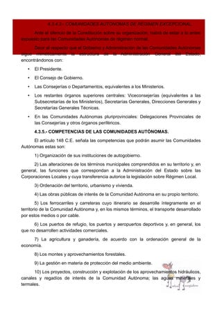 4.3.4.3.- COMUNIDADES AUTÓNOMAS DE RÉGIMEN EXCEPCIONAL.
Ante el silencio de la Constitución sobre su organización, habrá de estar a lo antes
expuesto para las Comunidades Autónomas de régimen normal.
Decir al respecto que el Gobierno y Administración de las Comunidades Autónomas
sigue miméticamente la estructura de la Administración General del Estado,
encontrándonos con:
• El Presidente.
• El Consejo de Gobierno.
• Las Consejerías o Departamentos, equivalentes a los Ministerios.
• Los restantes órganos superiores centrales: Viceconsejerías (equivalentes a las
Subsecretarías de los Ministerios), Secretarías Generales, Direcciones Generales y
Secretarías Generales Técnicas.
• En las Comunidades Autónomas pluriprovinciales: Delegaciones Provinciales de
las Consejerías y otros órganos periféricos.
4.3.5.- COMPETENCIAS DE LAS COMUNIDADES AUTÓNOMAS.
El artículo 148 C.E. señala las competencias que podrán asumir las Comunidades
Autónomas estas son:
1) Organización de sus instituciones de autogobierno.
2) Las alteraciones de los términos municipales comprendidos en su territorio y, en
general, las funciones que correspondan a la Administración del Estado sobre las
Corporaciones Locales y cuya transferencia autorice la legislación sobre Régimen Local.
3) Ordenación del territorio, urbanismo y vivienda.
4) Las obras públicas de interés de la Comunidad Autónoma en su propio territorio.
5) Los ferrocarriles y carreteras cuyo itinerario se desarrolle íntegramente en el
territorio de la Comunidad Autónoma y, en los mismos términos, el transporte desarrollado
por estos medios o por cable.
6) Los puertos de refugio, los puertos y aeropuertos deportivos y, en general, los
que no desarrollen actividades comerciales.
7) La agricultura y ganadería, de acuerdo con la ordenación general de la
economía.
8) Los montes y aprovechamientos forestales.
9) La gestión en materia de protección del medio ambiente.
10) Los proyectos, construcción y explotación de los aprovechamientos hidráulicos,
canales y regadíos de interés de la Comunidad Autónoma; las aguas minerales y
termales.
 