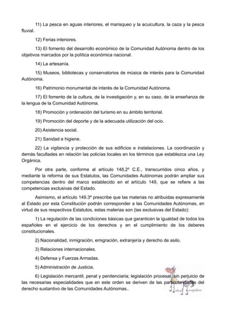 11) La pesca en aguas interiores, el marisqueo y la acuicultura, la caza y la pesca
fluvial.
12) Ferias interiores.
13) El fomento del desarrollo económico de la Comunidad Autónoma dentro de los
objetivos marcados por la política económica nacional.
14) La artesanía.
15) Museos, bibliotecas y conservatorios de música de interés para la Comunidad
Autónoma.
16) Patrimonio monumental de interés de la Comunidad Autónoma.
17) El fomento de la cultura, de la investigación y, en su caso, de la enseñanza de
la lengua de la Comunidad Autónoma.
18) Promoción y ordenación del turismo en su ámbito territorial.
19) Promoción del deporte y de la adecuada utilización del ocio.
20) Asistencia social.
21) Sanidad e higiene.
22) La vigilancia y protección de sus edificios e instalaciones. La coordinación y
demás facultades en relación las policías locales en los términos que establezca una Ley
Orgánica.
Por otra parte, conforme al artículo 148,2º C.E., transcurridos cinco años, y
mediante la reforma de sus Estatutos, las Comunidades Autónomas podrán ampliar sus
competencias dentro del marco establecido en el artículo 149, que se refiere a las
competencias exclusivas del Estado.
Asimismo, el artículo 149.3º prescribe que las materias no atribuidas expresamente
al Estado por esta Constitución podrán corresponder a las Comunidades Autónomas, en
virtud de sus respectivos Estatutos, estas materias son (las exclusivas del Estado):
1) La regulación de las condiciones básicas que garanticen la igualdad de todos los
españoles en el ejercicio de los derechos y en el cumplimiento de los deberes
constitucionales.
2) Nacionalidad, inmigración, emigración, extranjería y derecho de asilo.
3) Relaciones internacionales.
4) Defensa y Fuerzas Armadas.
5) Administración de Justicia.
6) Legislación mercantil, penal y penitenciaria; legislación procesal, sin perjuicio de
las necesarias especialidades que en este orden se deriven de las particularidades del
derecho sustantivo de las Comunidades Autónomas..
 