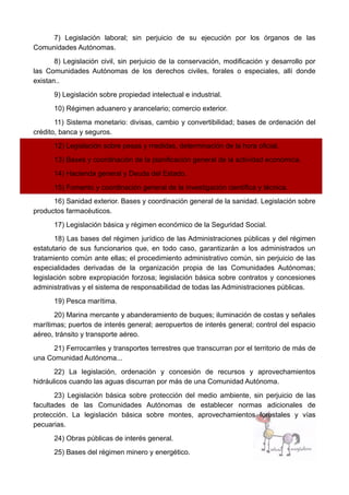 7) Legislación laboral; sin perjuicio de su ejecución por los órganos de las
Comunidades Autónomas.
8) Legislación civil, sin perjuicio de la conservación, modificación y desarrollo por
las Comunidades Autónomas de los derechos civiles, forales o especiales, allí donde
existan..
9) Legislación sobre propiedad intelectual e industrial.
10) Régimen aduanero y arancelario; comercio exterior.
11) Sistema monetario: divisas, cambio y convertibilidad; bases de ordenación del
crédito, banca y seguros.
12) Legislación sobre pesas y medidas, determinación de la hora oficial.
13) Bases y coordinación de la planificación general de la actividad económica.
14) Hacienda general y Deuda del Estado.
15) Fomento y coordinación general de la investigación científica y técnica.
16) Sanidad exterior. Bases y coordinación general de la sanidad. Legislación sobre
productos farmacéuticos.
17) Legislación básica y régimen económico de la Seguridad Social.
18) Las bases del régimen jurídico de las Administraciones públicas y del régimen
estatutario de sus funcionarios que, en todo caso, garantizarán a los administrados un
tratamiento común ante ellas; el procedimiento administrativo común, sin perjuicio de las
especialidades derivadas de la organización propia de las Comunidades Autónomas;
legislación sobre expropiación forzosa; legislación básica sobre contratos y concesiones
administrativas y el sistema de responsabilidad de todas las Administraciones públicas.
19) Pesca marítima.
20) Marina mercante y abanderamiento de buques; iluminación de costas y señales
marítimas; puertos de interés general; aeropuertos de interés general; control del espacio
aéreo, tránsito y transporte aéreo.
21) Ferrocarriles y transportes terrestres que transcurran por el territorio de más de
una Comunidad Autónoma...
22) La legislación, ordenación y concesión de recursos y aprovechamientos
hidráulicos cuando las aguas discurran por más de una Comunidad Autónoma.
23) Legislación básica sobre protección del medio ambiente, sin perjuicio de las
facultades de las Comunidades Autónomas de establecer normas adicionales de
protección. La legislación básica sobre montes, aprovechamientos forestales y vías
pecuarias.
24) Obras públicas de interés general.
25) Bases del régimen minero y energético.
 