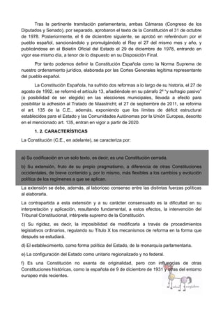 Tras la pertinente tramitación parlamentaria, ambas Cámaras (Congreso de los
Diputados y Senado), por separado, aprobaron el texto de la Constitución el 31 de octubre
de 1978. Posteriormente, el 6 de diciembre siguiente, se aprobó en referéndum por el
pueblo español, sancionándolo y promulgándolo el Rey el 27 del mismo mes y año, y
publicándose en el Boletín Oficial del Estado el 29 de diciembre de 1978, entrando en
vigor ese mismo día, a tenor de lo dispuesto en su Disposición Final.
Por tanto podemos definir la Constitución Española como la Norma Suprema de
nuestro ordenamiento jurídico, elaborada por las Cortes Generales legítima representante
del pueblo español.
La Constitución Española, ha sufrido dos reformas a lo largo de su historia, el 27 de
agosto de 1992, se reformó el artículo 13, añadiéndole en su párrafo 2º “y sufragio pasivo”
(o posibilidad de ser elegido) en las elecciones municipales, llevada a efecto para
posibilitar la adhesión al Tratado de Maastricht; el 27 de septiembre de 2011, se reforma
el art. 135 de la C.E., además, exponiendo que los límites de déficit estructural
establecidos para el Estado y las Comunidades Autónomas por la Unión Europea, descrito
en el mencionado art. 135, entran en vigor a partir de 2020.
1. 2. CARACTERÍSTICAS
La Constitución (C.E., en adelante), se caracteriza por:
a) Su codificación en un solo texto, es decir, es una Constitución cerrada.
b) Su extensión, fruto de su propio pragmatismo, a diferencia de otras Constituciones
occidentales, de breve contenido y, por lo mismo, más flexibles a los cambios y evolución
política de los regímenes a que se aplican.
La extensión se debe, además, al laborioso consenso entre las distintas fuerzas políticas
al elaborarla.
La contrapartida a esta extensión y a su carácter consensuado es la dificultad en su
interpretación y aplicación, resultando fundamental, a estos efectos, la intervención del
Tribunal Constitucional, intérprete supremo de la Constitución.
c) Su rigidez, es decir, la imposibilidad de modificarla a través de procedimientos
legislativos ordinarios, regulando su Título X los mecanismos de reforma en la forma que
después se estudiará.
d) El establecimiento, como forma política del Estado, de la monarquía parlamentaria.
e) La configuración del Estado como unitario regionalizado y no federal.
f) Es una Constitución no exenta de originalidad, pero con influencias de otras
Constituciones históricas, como la española de 9 de diciembre de 1931 y otras del entorno
europeo más recientes.
 