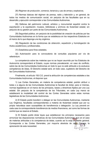 26) Régimen de producción, comercio, tenencia y uso de armas y explosivos.
27) Normas básicas del régimen de prensa, radio y televisión y, en general, de
todos los medios de comunicación social, sin perjuicio de las facultades que en su
desarrollo y ejecución correspondan a las Comunidades Autónomas.
28) Defensa del patrimonio cultural, artístico y monumental español contra la
exportación y la expoliación; museos, bibliotecas y archivos de titularidad estatal, sin
perjuicio de su gestión por parte de las Comunidades Autónomas.
29) Seguridad pública, sin perjuicio de la posibilidad de creación de policías por las
Comunidades Autónomas en la forma que se establezca en los respectivos Estatutos en
el marco de lo que disponga una ley orgánica.
30) Regulación de las condiciones de obtención, expedición y homologación de
títulos académicos y profesionales.
31) Estadística para fines estatales.
32) Autorización para la convocatoria de consultas populares por vía de
referéndum.
La competencia sobre las materias que no se hayan asumido por los Estatutos de
Autonomía corresponderá al Estado, cuyas normas prevalecerán, en caso de conflicto,
sobre las de las Comunidades Autónomas en todo lo que no esté atribuido a la exclusiva
competencia de éstas. El Derecho estatal será, en todo caso, supletorio del Derecho de
las Comunidades Autónomas.
Finalmente, el artículo 150 C.E. prevé la atribución de competencias estatales a las
Comunidades Autónomas, al disponer que:
1) Las Cortes Generales, en materia de competencia estatal, podrán atribuir a
todas o a alguna de las Comunidades Autónomas la facultad de dictar, para sí mismas,
normas legislativas en el marco de los principios, bases y directrices fijados por una Ley
estatal. Sin perjuicio de la competencia de los Tribunales, en cada Ley marco se
establecerá la modalidad del control de las Cortes Generales sobre estas normas
legislativas de las Comunidades Autónomas.
2) El Estado podrá transferir o delegar en las Comunidades Autónomas, mediante
Ley Orgánica, facultades correspondientes a materia de titularidad estatal que por su
propia naturaleza sean susceptibles de transferencia o delegación. La Ley preverá en
cada caso la correspondiente transferencia de medios financieros, así como las formas de
control que se reserve el Estado.
3) El Estado podrá dictar leyes que establezcan los principios necesarios para
armonizar las disposiciones normativas de las Comunidades Autónomas, aun en el caso
de materias atribuidas a la competencia de éstas, cuando así lo exija el interés general.
Corresponde a las Cortes Generales, por mayoría absoluta de cada Cámara, la
apreciación de esta necesidad.
 