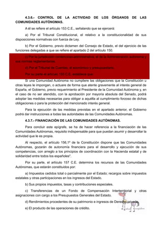 4.3.6.- CONTROL DE LA ACTIVIDAD DE LOS ÓRGANOS DE LAS
COMUNIDADES AUTÓNOMAS.
A él se refiere el artículo 153 C.E., señalando que se ejercerá:
a) Por el Tribunal Constitucional, el relativo a la constitucionalidad de sus
disposiciones normativas con fuerza de Ley.
b) Por el Gobierno, previo dictamen del Consejo de Estado, el del ejercicio de las
funciones delegadas a que se refiere el apartado 2 del artículo 150.
c) Por la jurisdicción contencioso-administrativa, el de la Administración autónoma y
sus normas reglamentarias.
d) Por el Tribunal de Cuentas, el económico y presupuestario.
Por su parte el artículo 155 C.E. establece que:
Si una Comunidad Autónoma no cumpliere las obligaciones que la Constitución u
otras leyes le impongan, o actuare de forma que atente gravemente al interés general de
España, el Gobierno, previo requerimiento al Presidente de la Comunidad Autónoma y, en
el caso de no ser atendido, con la aprobación por mayoría absoluta del Senado, podrá
adoptar las medidas necesarias para obligar a aquélla al cumplimiento forzoso de dichas
obligaciones o para la protección del mencionado interés general.
Para la ejecución de las medidas previstas en el apartado anterior, el Gobierno
podrá dar instrucciones a todas las autoridades de las Comunidades Autónomas.
4.3.7.- FINANCIACIÓN DE LAS COMUNIDADES AUTÓNOMAS.
Para concluir este epígrafe, se ha de hacer referencia a la financiación de las
Comunidades Autónomas, requisito indispensable para que puedan asumir y desarrollar la
actividad que le es propia.
Al respecto, el artículo 156,1º de la Constitución dispone que las Comunidades
Autónomas, gozarán de autonomía financiera para el desarrollo y ejecución de sus
competencias, con arreglo a los principios de coordinación con la Hacienda estatal y de
solidaridad entre todos los españoles".
Por su parte, el artículo 157 C.E. determina los recursos de las Comunidades
Autónomas, que estarán constituidos por:
a) Impuestos cedidos total o parcialmente por el Estado; recargos sobre impuestos
estatales y otras participaciones en los ingresos del Estado.
b) Sus propios impuestos, tasas y contribuciones especiales.
c) Transferencias de un Fondo de Compensación Interterritorial y otras
asignaciones con cargo a los Presupuestos Generales del Estado.
d) Rendimientos procedentes de su patrimonio e ingresos de Derecho privado.
e) El producto de las operaciones de crédito.
 