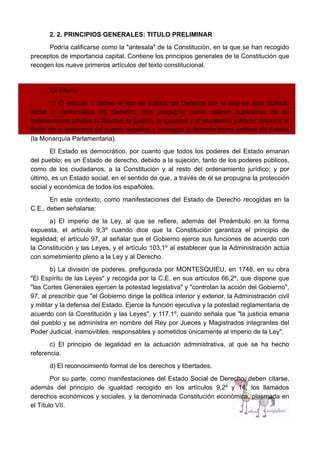 2. 2. PRINCIPIOS GENERALES: TITULO PRELIMINAR
Podría calificarse como la "antesala" de la Constitución, en la que se han recogido
preceptos de importancia capital. Contiene los principios generales de la Constitución que
recogen los nueve primeros artículos del texto constitucional.
En efecto:
1) El artículo 1 define el tipo de Estado de Derecho por el que se opta (Estado
social y democrático de Derecho, que propugna como valores superiores de su
ordenamiento jurídico la libertad, la justicia, la igualdad y el pluralismo político), enuncia el
titular de la soberanía (el pueblo español) y consagra la llamada forma política del Estado
(la Monarquía Parlamentaria).
El Estado es democrático, por cuanto que todos los poderes del Estado emanan
del pueblo; es un Estado de derecho, debido a la sujeción, tanto de los poderes públicos,
como de los ciudadanos, a la Constitución y al resto del ordenamiento jurídico; y por
último, es un Estado social, en el sentido de que, a través de él se propugna la protección
social y económica de todos los españoles.
En este contexto, como manifestaciones del Estado de Derecho recogidas en la
C.E., deben señalarse:
a) El imperio de la Ley, al que se refiere, además del Preámbulo en la forma
expuesta, el artículo 9,3º cuando dice que la Constitución garantiza el principio de
legalidad; el artículo 97, al señalar que el Gobierno ejerce sus funciones de acuerdo con
la Constitución y las Leyes, y el artículo 103,1º al establecer que la Administración actúa
con sometimiento pleno a la Ley y al Derecho.
b) La división de poderes, prefigurada por MONTESQUIEU, en 1748, en su obra
"El Espíritu de las Leyes" y recogida por la C.E. en sus artículos 66,2º, que dispone que
"las Cortes Generales ejercen la potestad legislativa" y "controlan la acción del Gobierno",
97, al prescribir que "el Gobierno dirige la política interior y exterior, la Administración civil
y militar y la defensa del Estado. Ejerce la función ejecutiva y la potestad reglamentaria de
acuerdo con la Constitución y las Leyes", y 117,1º, cuando señala que "la justicia emana
del pueblo y se administra en nombre del Rey por Jueces y Magistrados integrantes del
Poder Judicial, inamovibles, responsables y sometidos únicamente al imperio de la Ley".
c) El principio de legalidad en la actuación administrativa, al que se ha hecho
referencia.
d) El reconocimiento formal de los derechos y libertades.
Por su parte, como manifestaciones del Estado Social de Derecho, deben citarse,
además del principio de igualdad recogido en los artículos 9,2º y 14, los llamados
derechos económicos y sociales, y la denominada Constitución económica, plasmada en
el Título VII.
 