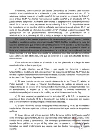 Finalmente, como expresión del Estado Democrático de Derecho, debe hacerse
mención al reconocimiento de la soberanía popular, manifestado en el artículo 1,2º: "la
soberanía nacional reside en el pueblo español, del que emanan los poderes del Estado",
en el artículo 66,1º: "las Cortes representan al pueblo español" y en el artículo 117: "la
justicia emana del pueblo". Asimismo, debe citarse la aceptación del pluralismo político y
social, de la que son claros exponentes los artículos 6 y 7 de la C.E., la participación de
los ciudadanos en los asuntos públicos, reflejada esencialmente en el artículo 23,1º, así
como en los artículos 29 (derecho de petición), 87,3º (iniciativa legislativa popular), 105
(participación en los procedimientos administrativos), 125 (participación en la
administración de la justicia) y 92, 167 y 168 (que recogen la figura del referéndum).
En cuanto a los valores superiores del ordenamiento jurídico, libertad, justicia,
igualdad, y pluralismo político, como ha indicado PECES-BARBA, constituyen la meta del
Estado y del Derecho que pretende el Constituyente de 1978, siendo el punto de partida
de todo el resto del ordenamiento jurídico, en el sentido de que suponen el marco, el
límite y el objetivo a alcanzar por el ordenamiento, al que tienen que acoplarse todas las
demás normas y al que tienen que ajustar su actuación todos los operadores jurídicos.
Estos valores no son abstractos, sino que se concretan a lo largo del articulado del texto
constitucional.
Estos valores enunciados en el artículo 1 se han plasmado a lo largo del texto
constitucional en la forma que sigue:
a) El valor Libertad, en el Título I, que regula los derechos y deberes
fundamentales, fundamento del orden político y de la paz social (artículo 10,1º C.E.). La
libertad se plasma reiteradamente entre las libertades públicas y derechos reconocidos en
la Sección 1ª del Capítulo Segundo del Título Primero.
b) El valor Justicia se concreta constitucionalmente en los Títulos VI, relativo al
Poder Judicial, y IX, sobre el Tribunal Constitucional. La justicia se cimenta en la
independencia de los jueces, en la inamovilidad de los mismos, en la responsabilidad y en
su sometimiento al imperio de la ley, expresándose su sentido democrático al
manifestarse que la justicia emana del pueblo y se administra en nombre del Rey.
c) El valor Igualdad se positiviza en los artículos 9,2º y 14 C.E. La igualdad se
patentiza al decir el artículo 14 de la Constitución que todos los españoles son iguales
ante la ley, reiterándose dicho principio a lo largo del articulado.
d) El valor Pluralismo político es recogido en los artículos 6 y 7 C.E. Se manifiesta a
través de las diferentes opciones políticas y se instrumentaliza por medio de los partidos
políticos.
El tercer párrafo del artículo primero define la forma política del Estado español
como Monarquía parlamentaria, la cual se personifica en la institución de la Corona, como
símbolo de la unidad y permanencia. Por Monarquía parlamentaria debemos entender
aquella forma política en la que el Rey reina pero no gobierna, ocupando el poder
legislativo un papel predominante por cuanto que las Cortes representan al pueblo
español.
 