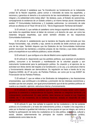 2) El artículo 2 establece que "la Constitución se fundamenta en la indisoluble
unidad de la Nación española, patria común e indivisible de todos los españoles, y
reconoce y garantiza el derecho a la autonomía de las nacionalidades y regiones que la
integran y la solidaridad entre todas ellas". Se destaca, pues, el Estado de autonomías,
compaginando la existencia de un Estado unitario y al mismo tiempo plural. Actualmente
existen 17 Comunidades Autónomas y 2 ciudades autónomas. La concreción de este
artículo se efectúa en el Título VIII de la C.E.: "De la Organización Territorial del Estado".
3) El artículo 3, que señala al castellano como lengua española oficial del Estado,
que todos los españoles tienen el deber de conocer y el derecho de usar, así como las
restantes lenguas españolas, que serán también oficiales en las respectivas
Comunidades Autónomas.
4) El artículo 4, estableciendo que la bandera de España está formada por tres
franjas horizontales, roja, amarilla y roja, siendo la amarilla de doble anchura que cada
una de las rojas. También dispone que los Estatutos de las Comunidades Autónomas
podrán reconocer las banderas y enseñas propias de las mismas y que éstas utilizarán
junto a la española en sus edificios públicos y actos oficiales.
5) El artículo 5, que configura a la villa de Madrid como capital del Estado.
6) El artículo 6, disponiendo que los partidos políticos, que expresan el pluralismo
político, concurren a la formación y manifestación de la voluntad popular y son
instrumento fundamental para la participación política. Su creación y el ejercicio de su
actividad son libres dentro del respeto a la Constitución y a la Ley, y su estructura interna
y funcionamiento deberán ser democráticos. Su regulación se hace a través de la Ley
Orgánica 6/2002, de 27 de junio, de Partidos Políticos, así como por la Ley 8/2007 de
Financiación de los Partidos Políticos.
7) El artículo 7, que se refiere a los Sindicatos de trabajadores y las Asociaciones
empresariales, que contribuyen a la defensa y promoción de los intereses económicos y
sociales que les son propios, con igual pronunciamiento que el de los partidos políticos en
cuanto a su creación, ejercicio, estructura interna y funcionamiento.
8) El artículo 8, donde se establece que las Fuerzas Armadas tienen como misión
garantizar la soberanía e independencia de España, defender su integridad territorial y el
ordenamiento constitucional. En este sentido, debe tenerse en cuenta la Ley Orgánica
5/2005, de 17 de noviembre, de la Defensa Nacional, dictada en desarrollo de este
artículo 8 CE.
9) El artículo 9, que, tras señalar la sujeción de los ciudadanos y de los poderes
públicos a la Constitución y al resto del ordenamiento jurídico, e impeler a los segundos a
velar por la libertad e igualdad del individuo y de los grupos en que se integra, así como a
facilitar la participación de todos los ciudadanos en la vida política, económica, cultural y
social, declara solemnemente los principios de nuestro ordenamiento jurídico,
estableciendo como tales los de:
 