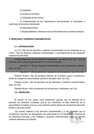 a) Legalidad.
b) Jerarquía normativa.
c) Publicidad de las normas.
d) Irretroactividad de las disposiciones sancionadoras no favorables o
restrictivas de derechos individuales.
e) Seguridad jurídica.
f) Responsabilidad e interdicción de la arbitrariedad de los poderes públicos.
3. DERECHOS Y DEBERES FUNDAMENTALES
3.1.- INTRODUCCIÓN.
La C.E. trata de los derechos y deberes fundamentales de los españoles en su
Título I: "De los derechos y deberes fundamentales", y concretamente en los siguientes
capítulos de este título:
Capítulo Segundo: «De los derechos y libertades», que abarca a los arts. 14 a 38,
divididos, tras la mención general del art. 14, en dos Secciones:
Sección 1.ª: «De los derechos fundamentales y de las libertades públicas»
(arts. 15 a 29).
Sección 2.ª: «De los derechos y deberes de los ciudadanos» (arts. 30 a 38).
Capítulo Tercero: «De los principios rectores de la política social y económica»;
donde se recogen los denominados «derechos sociales» (arts. 39 a 52).
Capítulo Cuarto: «De las garantías de las libertades y derechos fundamentales»
(arts. 53 y 54).
Capítulo Quinto: «De la suspensión de los derechos y libertades» (art. 55).
3.2.- DERECHOS.
El artículo 10 C.E. sienta, como declaración general, que "la dignidad de la
persona, los derechos inviolables que le son inherentes, el libre desarrollo de la
personalidad, el respeto a la Ley y a los derechos de los demás son fundamento del orden
político y de la paz social".
Las normas relativas a los derechos fundamentales y a las libertades que la
Constitución reconoce se interpretarán de conformidad con la Declaración Universal de
los Derechos Humanos y los Tratados y Acuerdos Internacionales sobre las mismas
materias ratificados por España".
 