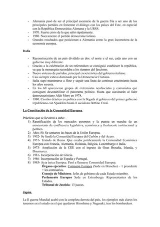 - Alemania pasó de ser el principal escenario de la guerra fría a ser uno de los
principales partidos en fomentar el diálogo con los países del Este, en especial
con la República Democrática Alemana y la URSS.
- 1970. Fuerte crisis de la que salió rápidamente.
- 1980. Nuevamente el partido democratacristiano.
- Grandes resultados que posicionan a Alemania como la gran locomotora de la
economía europea.
Italia
- Reconstrucción de un país dividido en dos: el norte y el sur, cada uno con un
gobierno muy diferente.
- Gracias a la celebración de un referendum se consiguió establecer la república,
ya que la monarquía recordaba a los tiempos del fascismo.
- Nuevo sistema de partidos, principal característica del gobierno italiano.
- Casi siempre estuvo dominado por la Democracia Cristiana.
- Italia supo mantenerse a flote y seguir una línea de continuo crecimiento hasta
los años sesenta.
- En los 60 aparecieron grupos de extremistas neofascistas y comunistas que
consiguen desestabilizar el panorama político. Hasta que asesinarán al líder
democracristiano Aldo Moro en 1978.
- 1980. Cambio drástico en política con la llegada al gobierno del primer gobierno
republicano con Spadolini hasta el socialista Bettino Craxi.
La Constitución de la Comunidad Europea
Prácticas que se llevaron a cabo:
1) Reunificación de los mercados europeos y la puesta en marcha de un
movimiento de confluencia legislativa, económica y finalmente institucional y
político.
2) Años 50. Se sentaron las bases de la Unión Europea.
3) 1952- Se fundó la Comunidad Europea del Carbón y del Acero.
4) 1957- Tratado de Roma. Que creaba jurídicamente la Comunidad Económica
Europea con Francia, Alemania, Holanda, Bélgica, Luxemburgo e Italia.
5) 1973- Ampliación de la CEE con el ingreso de Gran Bretaña, Irlanda, y
Dinamarca.
6) 1981- Incorporación de Grecia.
7) 1986- Incorporación de España y Portugal.
8) 1985- Acta única Europea. Pasó a llamarse Comunidad Europea.
Órgano ejecutivo: Comisión Europea (Sede en Bruselas) – 1 presidente
+ los comisarios.
Consejo de Ministros: Jefes de gobierno de cada Estado miembro.
Parlamento Europeo Sede en Estrasburgo. Representantes de los
Estados.
Tribunal de Justicia: 13 jueces.
Japón
La II guerra Mundial acabó con la completa derrota del país, los ejemplos más claros los
tenemos en el estado en el que quedaron Hiroshima y Nagasaki, tras los bombardeos.
 