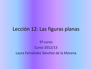 Lección 12: Las figuras planas

               5º curso
            Curso 2012/13
 Laura Fernández Sánchez de la Morena
 