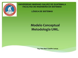 Modelo Conceptual
Metodología UML.
Ing. Noé Abel Castillo Lemus
UNIVERSIDAD MARIANO GALVEZ DE GUATEMALA
FACULTAD DE INGENIERÍA EN SISTEMAS
LÓGICA DE SISTEMAS
 