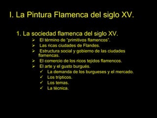 I. La Pintura Flamenca del siglo XV. 1. La sociedad flamenca del siglo XV. El término de “primitivos flamencos”. Las ricas ciudades de Flandes. Estructura social y gobierno de las ciudades flamencas. El comercio de los ricos tejidos flamencos. El arte y el gusto burgués. La demanda de los burgueses y el mercado. Los trípticos. Los temas. La técnica.