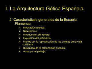 I. La Arquitectura Gótica Española. 2. Características generales de la Escuela Flamenca. Innovación técnica. Naturalismo. Introducción del retrato. Expresión del patetismo. Interés por la reproducción de los objetos de la vida cotidiana. Búsqueda de la profundidad espacial. Amor por el paisaje.