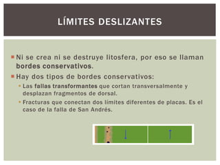  Ni se crea ni se destruye litosfera, por eso se llaman
bordes conservativos.
 Hay dos tipos de bordes conservativos:
 Las fallas transformantes que cortan transversalmente y
desplazan fragmentos de dorsal.
 Fracturas que conectan dos límites diferentes de placas. Es el
caso de la falla de San Andrés.
LÍMITES DESLIZANTES
 