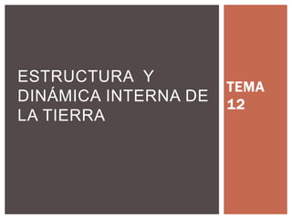 TEMA
12
ESTRUCTURA Y
DINÁMICA
ESTRUCTURA Y
DINÁMICA INTERNA DE
LA TIERRA DE LA
TIERRA
 