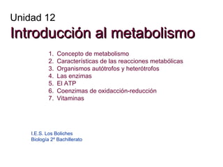 Unidad 12

Introducción al metabolismo
1.
2.
3.
4.
5.
6.
7.

Concepto de metabolismo
Características de las reacciones metabólicas
Organismos autótrofos y heterótrofos
Las enzimas
El ATP
Coenzimas de oxidacción-reducción
Vitaminas

I.E.S. Los Boliches
Biología 2º Bachillerato

 