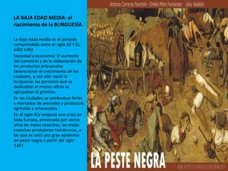 LA BAJA EDAD MEDIA: el
nacimiento de la BURGUESÍA.
La baja edad media es el periodo
comprendido entre el siglo XII Y EL
AÑO 1492.
Sociedad y economía: El aumento
del comercio y de la elaboración de
los productos artesanales
favorecieron el crecimiento de las
ciudades, y con ello nació la
burguesía; las personas que se
dedicaban al mismo oficio se
agrupaban el gremios.
En las ciudades se celebraban ferias
y mercados de animales y productos
agrícolas y artesanales.
En él siglo XLV empezó una crisis en
toda Europa, provocada por varios
años de malas cosechas; las malas
cosechas produjeron hambrunas, a
las que se unió una gran epidemia
de peste negra a partir del siglo
1347.
 