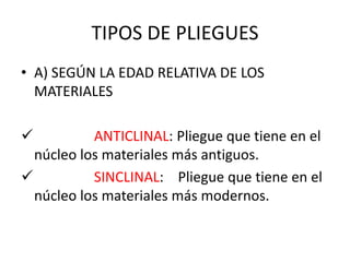 TIPOS DE PLIEGUES
• A) SEGÚN LA EDAD RELATIVA DE LOS
MATERIALES
 ANTICLINAL: Pliegue que tiene en el
núcleo los materiales más antiguos.
 SINCLINAL: Pliegue que tiene en el
núcleo los materiales más modernos.
 
