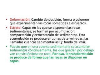 • Deformación: Cambio de posición, forma o volumen
que experimentan las rocas sometidas a esfuerzos.
• Estrato: Capas en las que se disponen las rocas
sedimentarias, se forman por acumulación,
compactación y cementación de sedimentos. Esta
acumulación se produce en zonas determinadas, las
llamadas cuencas sedimentarias Ej: fondo del mar.
• Puesto que en una cuenca sedimentaria se acumulan
sedimentos continuamente, los que quedan por debajo
van convirtiéndose en roca. Por eso, la transformación
se produce de forma que las rocas se disponen en
capas.
 